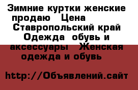 Зимние куртки женские продаю › Цена ­ 3 000 - Ставропольский край Одежда, обувь и аксессуары » Женская одежда и обувь   